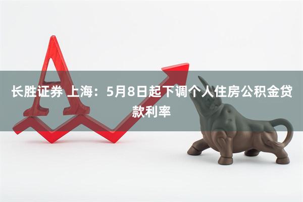 长胜证券 上海：5月8日起下调个人住房公积金贷款利率