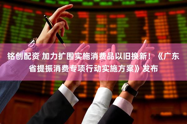 铭创配资 加力扩围实施消费品以旧换新！《广东省提振消费专项行动实施方案》发布