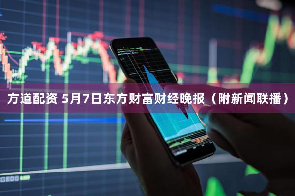 方道配资 5月7日东方财富财经晚报（附新闻联播）