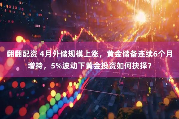 翻翻配资 4月外储规模上涨，黄金储备连续6个月增持，5%波动下黄金投资如何抉择？