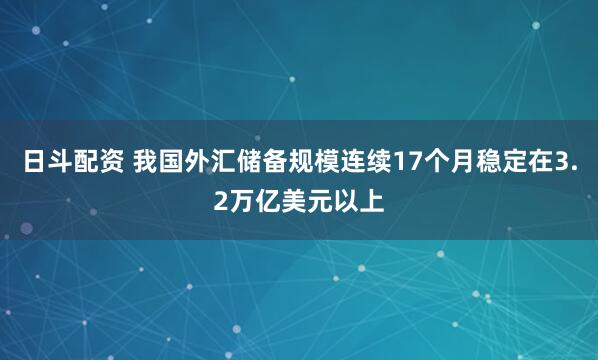日斗配资 我国外汇储备规模连续17个月稳定在3.2万亿美元以上