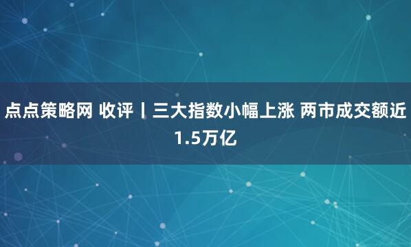 点点策略网 收评丨三大指数小幅上涨 两市成交额近1.5万亿