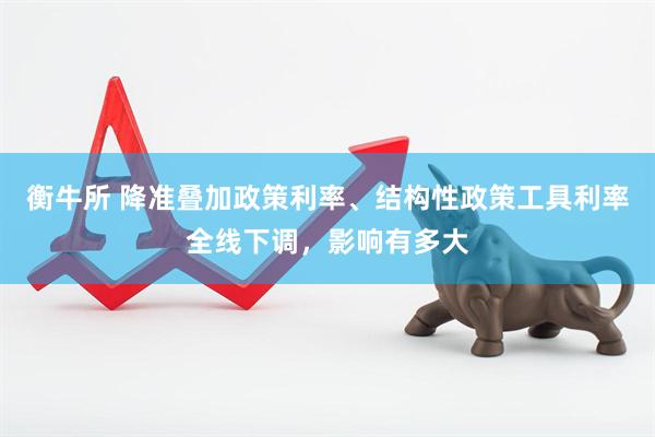 衡牛所 降准叠加政策利率、结构性政策工具利率全线下调，影响有多大