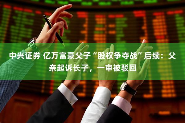 中兴证券 亿万富豪父子“股权争夺战”后续：父亲起诉长子，一审被驳回