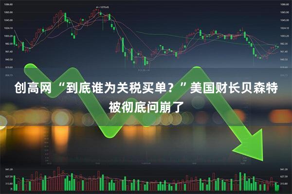 创高网 “到底谁为关税买单？”美国财长贝森特被彻底问崩了