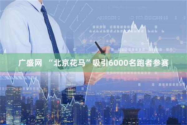 广盛网  “北京花马”吸引6000名跑者参赛