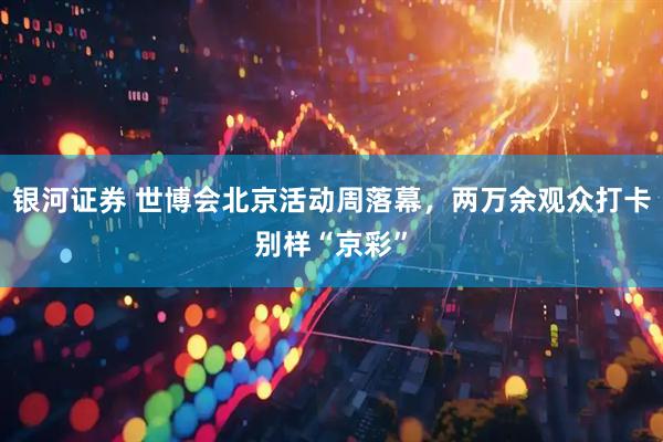 银河证券 世博会北京活动周落幕，两万余观众打卡别样“京彩”