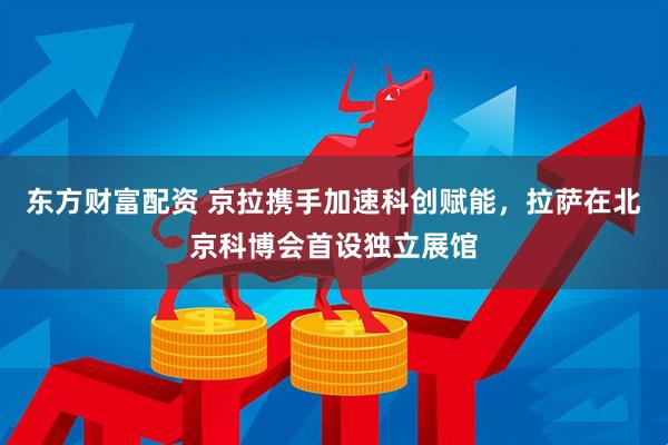 东方财富配资 京拉携手加速科创赋能，拉萨在北京科博会首设独立展馆