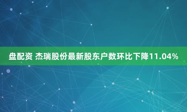 盘配资 杰瑞股份最新股东户数环比下降11.04%