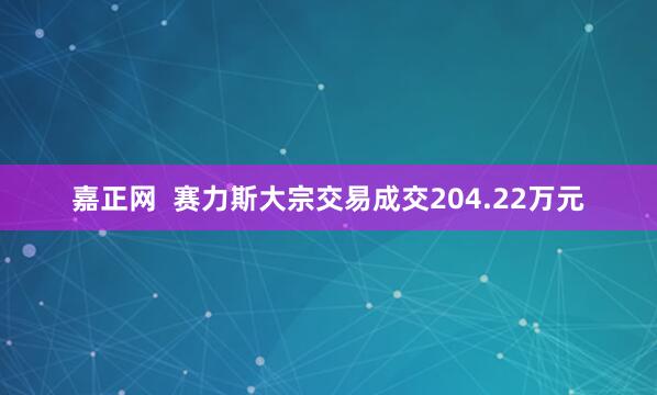 嘉正网  赛力斯大宗交易成交204.22万元