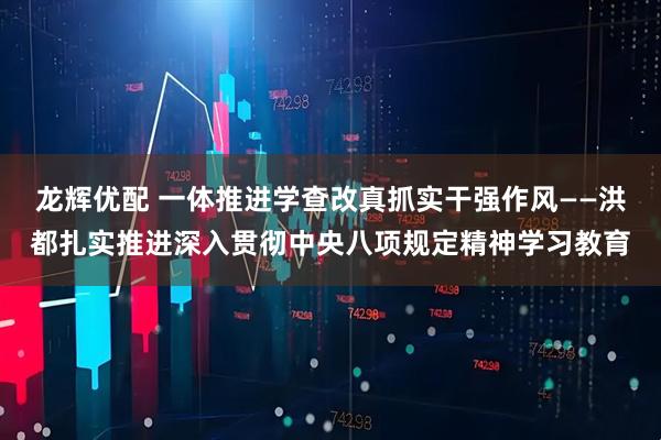 龙辉优配 一体推进学查改　真抓实干强作风——洪都扎实推进深入贯彻中央八项规定精神学习教育
