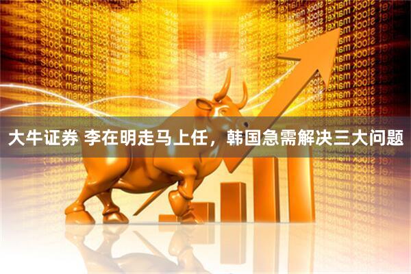 大牛证券 李在明走马上任，韩国急需解决三大问题