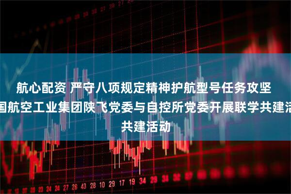 航心配资 严守八项规定精神护航型号任务攻坚 中国航空工业集团陕飞党委与自控所党委开展联学共建活动