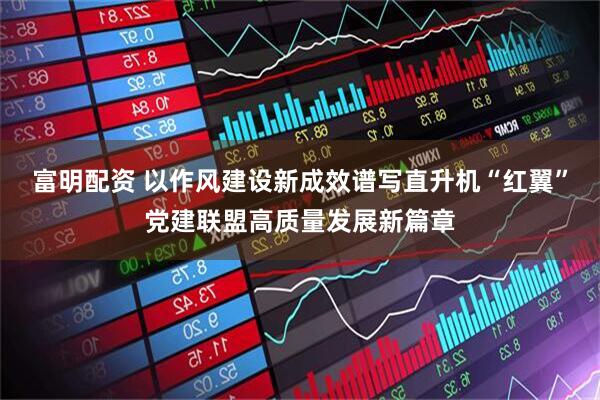 富明配资 以作风建设新成效谱写直升机“红翼”党建联盟高质量发展新篇章