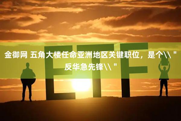 金御网 五角大楼任命亚洲地区关键职位，是个\＂反华急先锋\＂