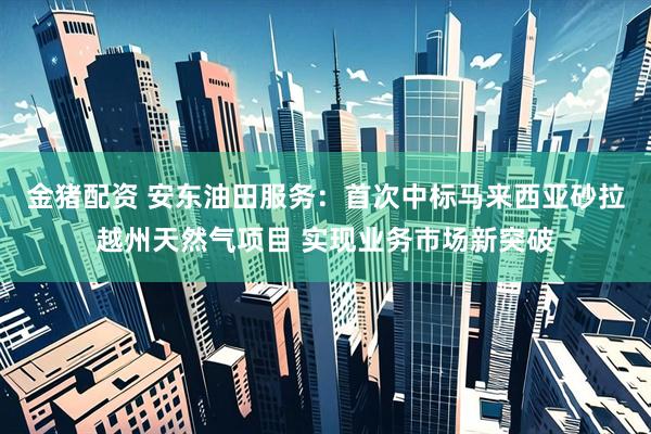 金猪配资 安东油田服务：首次中标马来西亚砂拉越州天然气项目 实现业务市场新突破