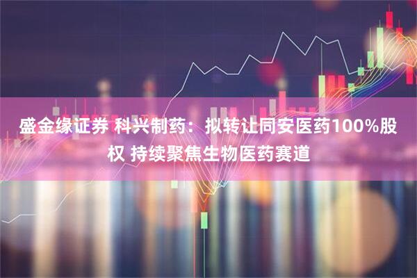 盛金缘证券 科兴制药：拟转让同安医药100%股权 持续聚焦生物医药赛道