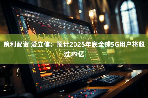 策利配资 爱立信：预计2025年底全球5G用户将超过29亿
