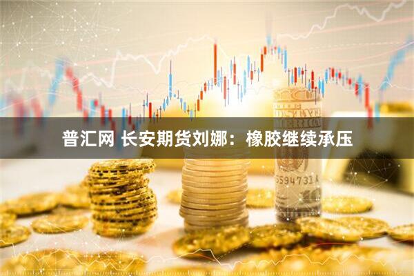 普汇网 长安期货刘娜：橡胶继续承压