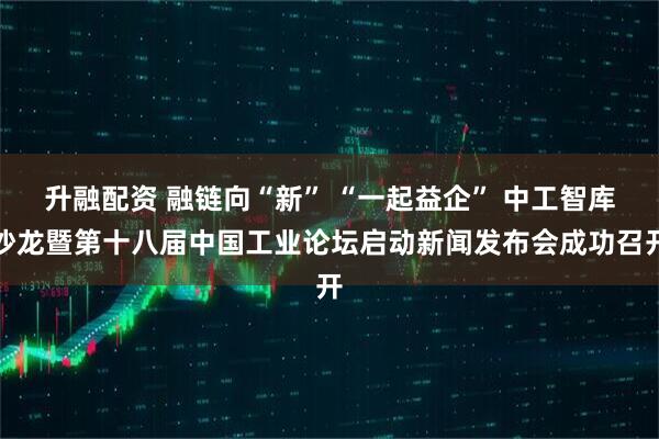 升融配资 融链向“新” “一起益企” 中工智库沙龙暨第十八届中国工业论坛启动新闻发布会成功召开