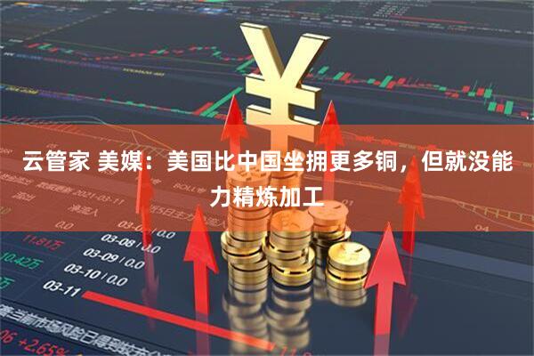 云管家 美媒：美国比中国坐拥更多铜，但就没能力精炼加工