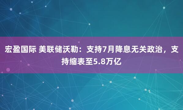 宏盈国际 美联储沃勒：支持7月降息无关政治，支持缩表至5.8万亿