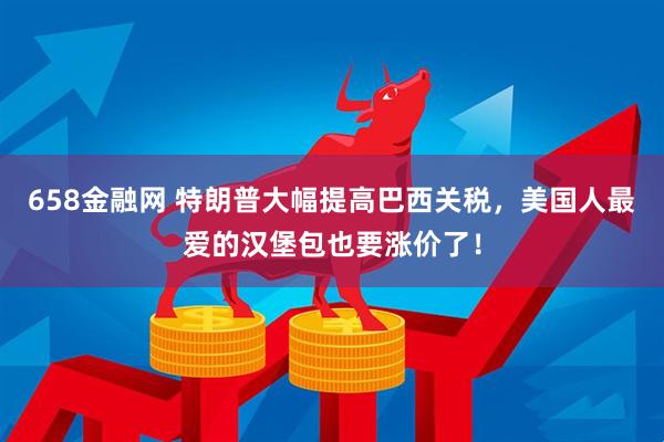 658金融网 特朗普大幅提高巴西关税，美国人最爱的汉堡包也要涨价了！