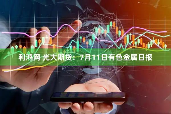 利鸿网 光大期货：7月11日有色金属日报