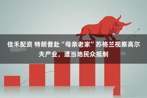 佳禾配资 特朗普赴“母亲老家”苏格兰视察高尔夫产业，遭当地民众抵制