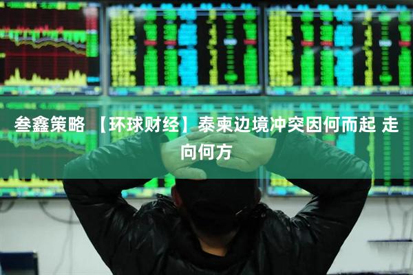 叁鑫策略 【环球财经】泰柬边境冲突因何而起 走向何方