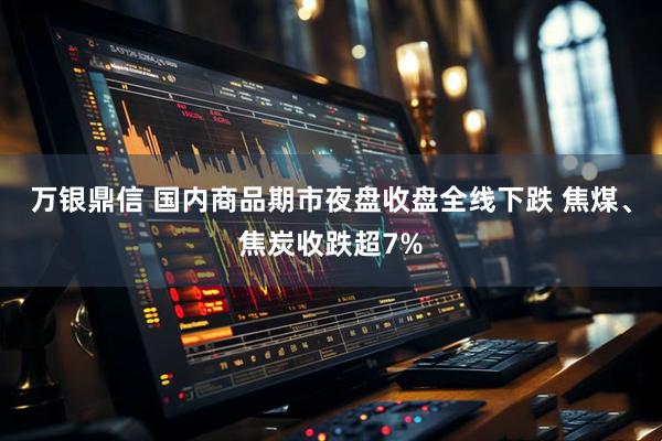 万银鼎信 国内商品期市夜盘收盘全线下跌 焦煤、焦炭收跌超7%