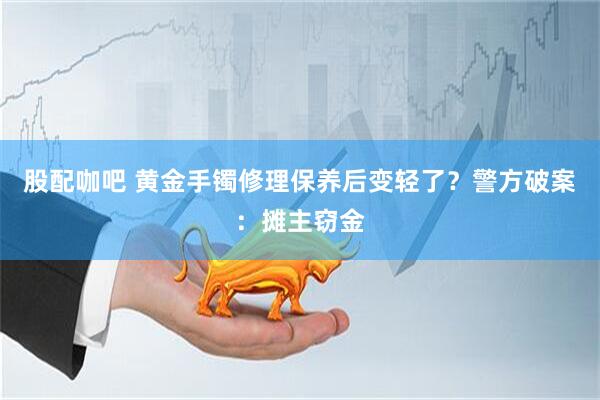 股配咖吧 黄金手镯修理保养后变轻了？警方破案：摊主窃金