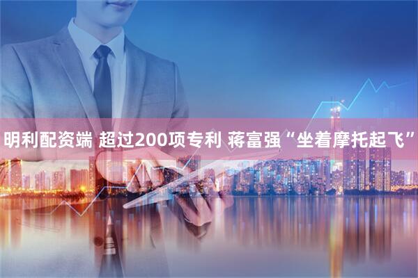 明利配资端 超过200项专利 蒋富强“坐着摩托起飞”