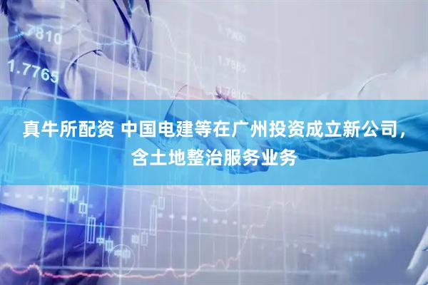 真牛所配资 中国电建等在广州投资成立新公司，含土地整治服务业务