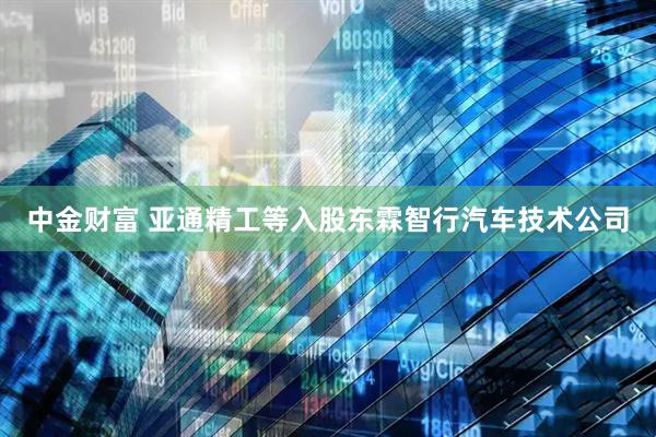 中金财富 亚通精工等入股东霖智行汽车技术公司