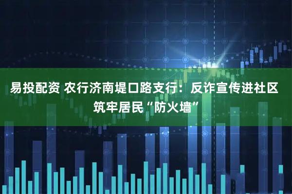 易投配资 农行济南堤口路支行：反诈宣传进社区 筑牢居民“防火墙”