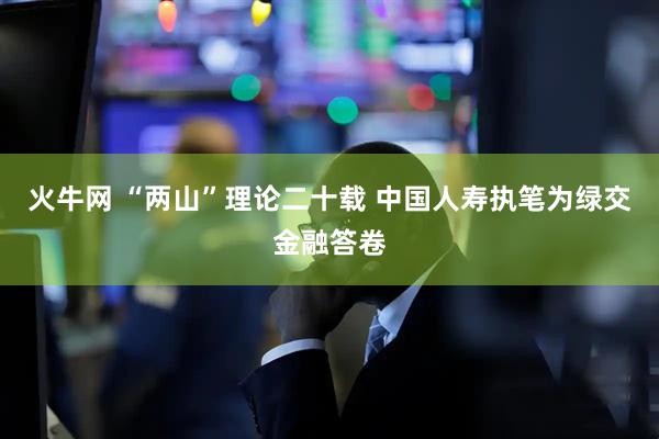 火牛网 “两山”理论二十载 中国人寿执笔为绿交金融答卷