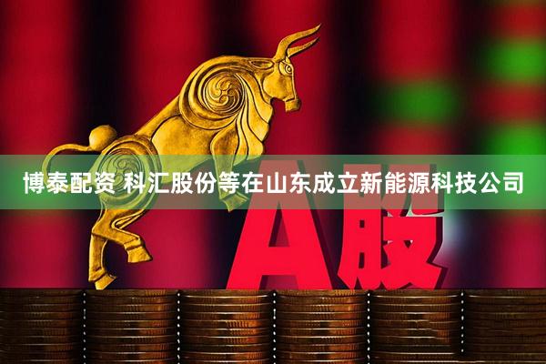 博泰配资 科汇股份等在山东成立新能源科技公司