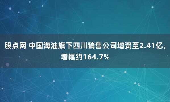 股点网 中国海油旗下四川销售公司增资至2.41亿，增幅约164.7%
