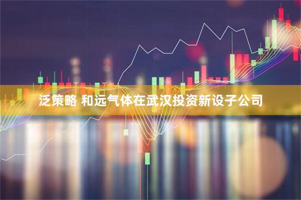 泛策略 和远气体在武汉投资新设子公司