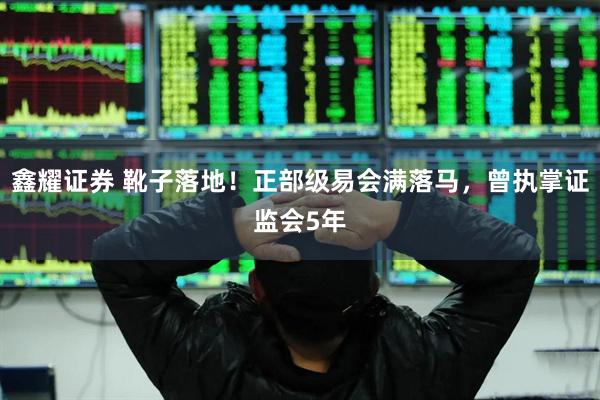 鑫耀证券 靴子落地！正部级易会满落马，曾执掌证监会5年