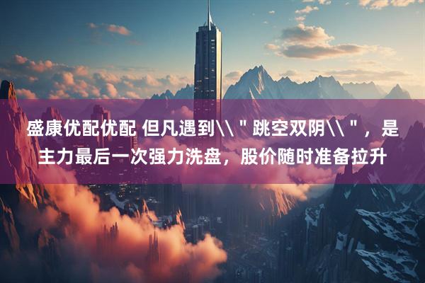 盛康优配优配 但凡遇到\＂跳空双阴\＂，是主力最后一次强力洗盘，股价随时准备拉升