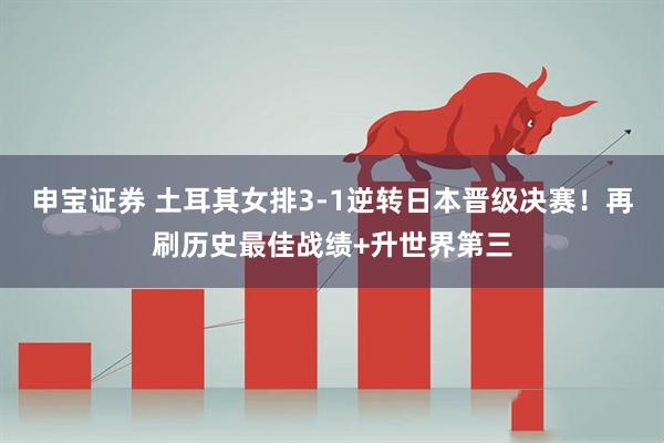 申宝证券 土耳其女排3-1逆转日本晋级决赛！再刷历史最佳战绩+升世界第三