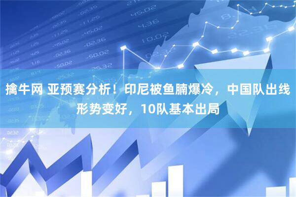 擒牛网 亚预赛分析！印尼被鱼腩爆冷，中国队出线形势变好，10队基本出局