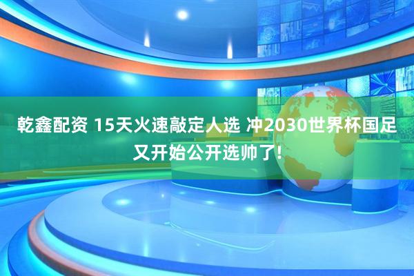 乾鑫配资 15天火速敲定人选 冲2030世界杯国足又开始公开选帅了!