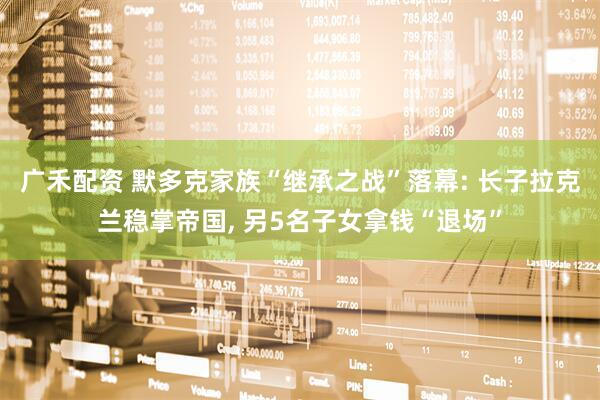 广禾配资 默多克家族“继承之战”落幕: 长子拉克兰稳掌帝国, 另5名子女拿钱“退场”