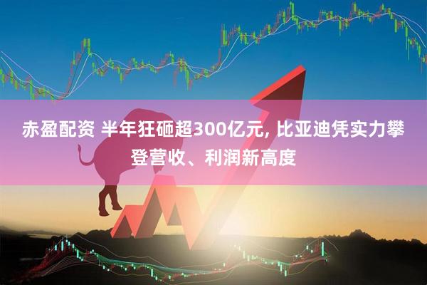 赤盈配资 半年狂砸超300亿元, 比亚迪凭实力攀登营收、利润新高度
