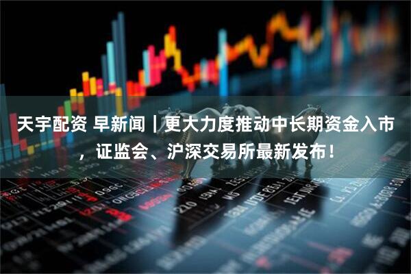 天宇配资 早新闻｜更大力度推动中长期资金入市，证监会、沪深交易所最新发布！