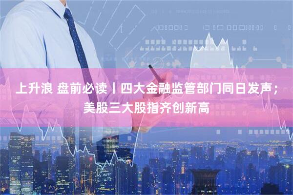 上升浪 盘前必读丨四大金融监管部门同日发声；美股三大股指齐创新高