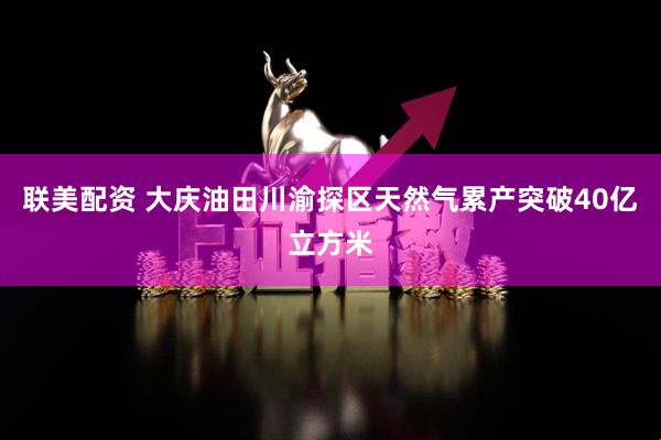 联美配资 大庆油田川渝探区天然气累产突破40亿立方米